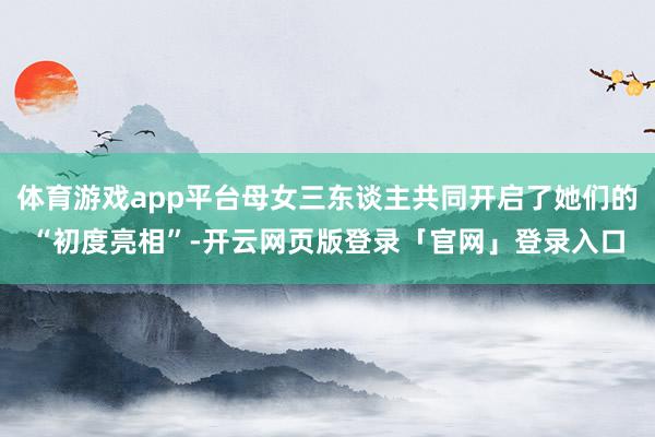 体育游戏app平台母女三东谈主共同开启了她们的“初度亮相”-开云网页版登录「官网」登录入口