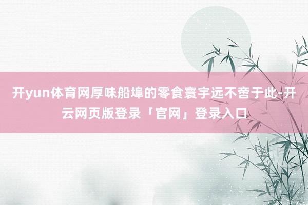开yun体育网厚味船埠的零食寰宇远不啻于此-开云网页版登录「官网」登录入口